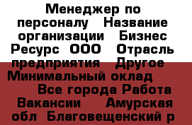 Менеджер по персоналу › Название организации ­ Бизнес Ресурс, ООО › Отрасль предприятия ­ Другое › Минимальный оклад ­ 35 000 - Все города Работа » Вакансии   . Амурская обл.,Благовещенский р-н